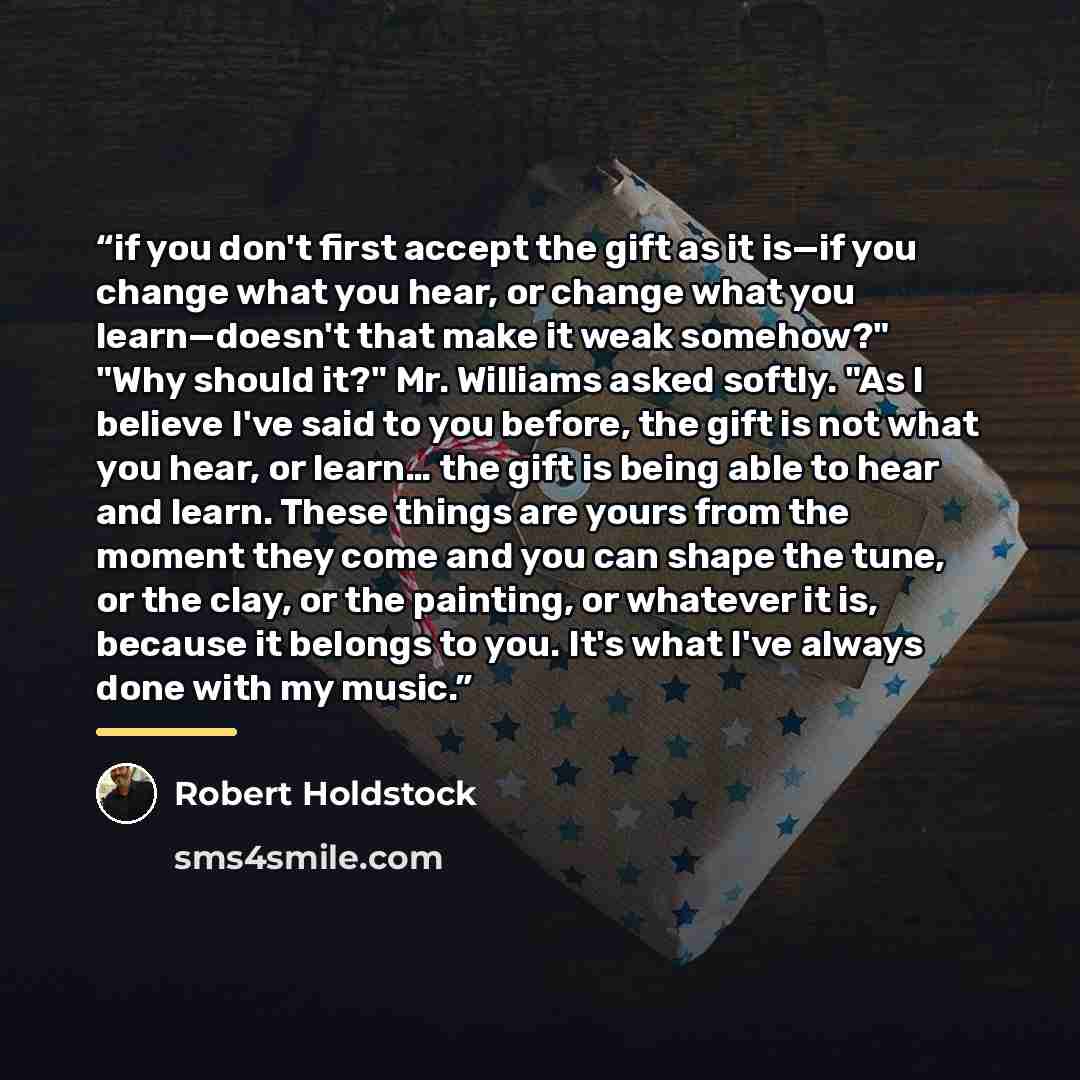 “if you don't first accept the gift as it is—if you change what you hear, or change what you learn—doesn't that make it weak somehow?" "Why should it?" Mr. Williams asked softly. "As I believe I've said to you before, the gift is not what you hear, or learn… the gift is being able to hear and…” quote by Robert Holdstock