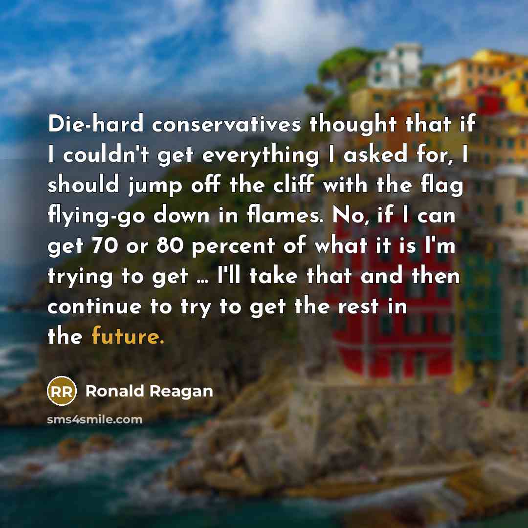 “Die-hard conservatives thought that if I couldn't get everything I asked for, I should jump off the cliff with the flag flying-go down in flames. No, if I can get 70 or 80 percent of what it is I'm trying to get ... I'll take that and then continue to try to get the rest in the future.” quote by Ronald Reagan