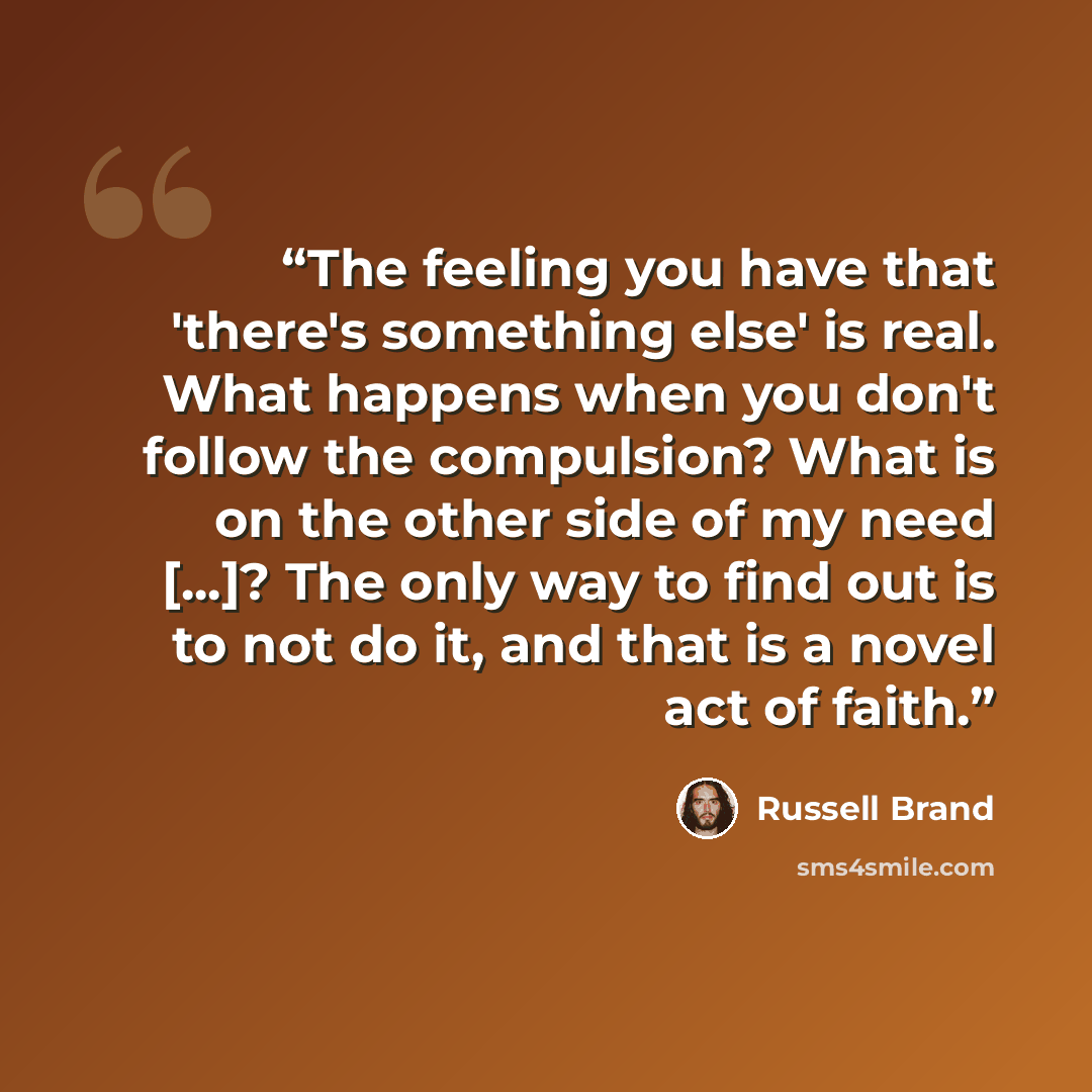 “The feeling you have that 'there's something else' is real. What happens when you don't follow the compulsion? What is on the other side of my need [...]? The only way to find out is to not do it, and that is a novel act of faith.” quote by Russell Brand