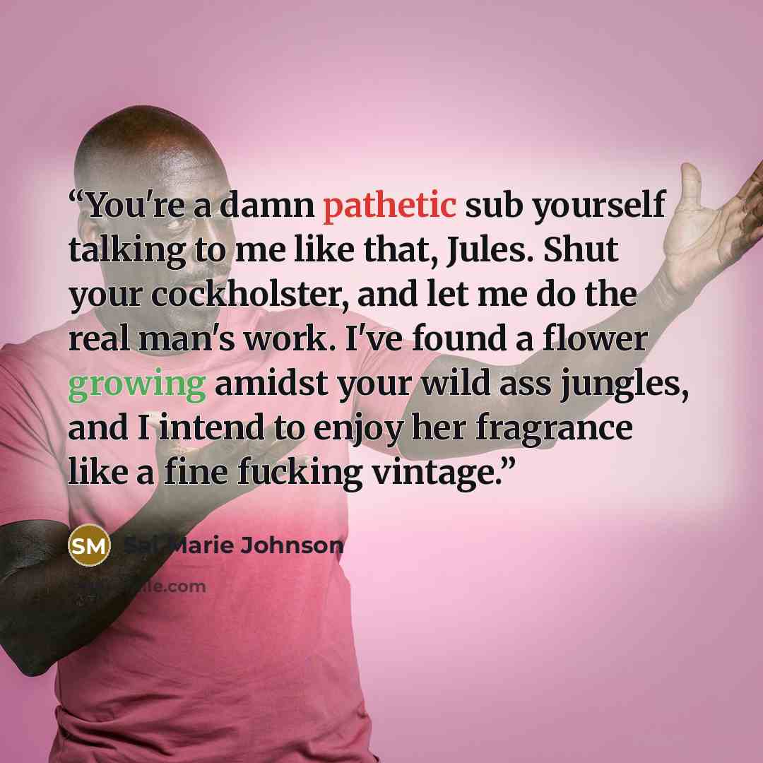 “You're a damn pathetic sub yourself talking to me like that, Jules. Shut your cockholster, and let me do the real man's work. I've found a flower growing amidst your wild ass jungles, and I intend to enjoy her fragrance like a fine fucking vintage.” quote by Sai Marie Johnson
