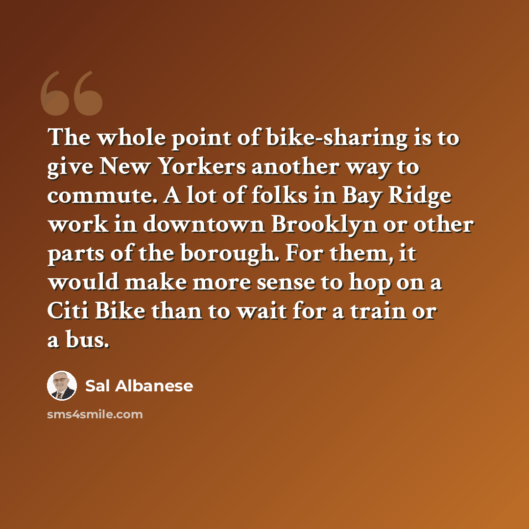“The whole point of bike-sharing is to give New Yorkers another way to commute. A lot of folks in Bay Ridge work in downtown Brooklyn or other parts of the borough. For them, it would make more sense to hop on a Citi Bike than to wait for a train or a bus.” quote by Sal Albanese