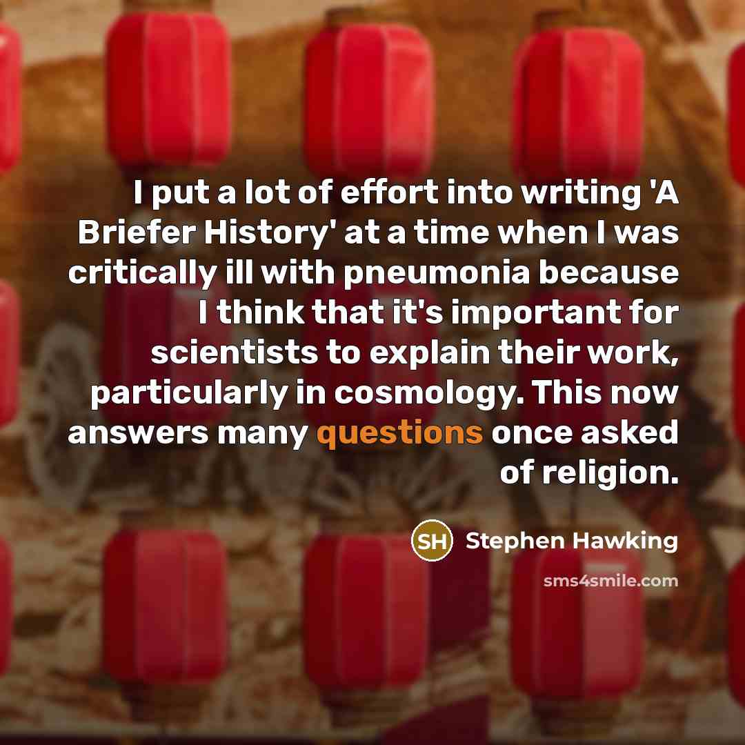 “I put a lot of effort into writing 'A Briefer History' at a time when I was critically ill with pneumonia because I think that it's important for scientists to explain their work, particularly in cosmology. This now answers many questions once asked of religion.” quote by Stephen Hawking