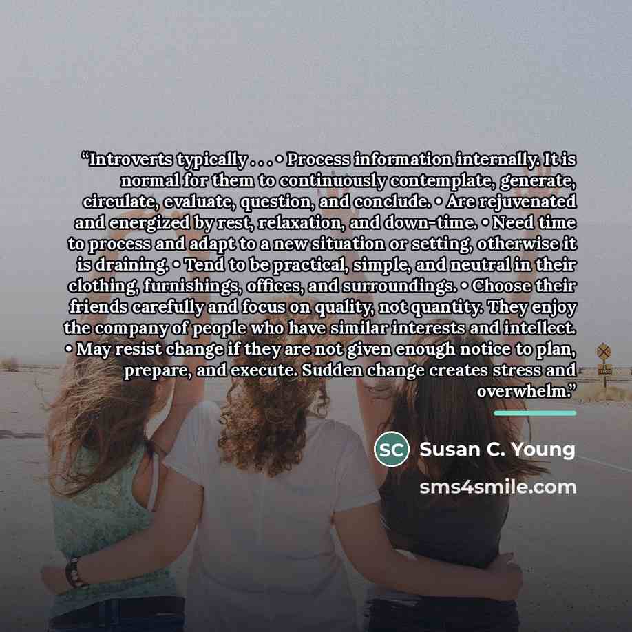 “Introverts typically . . . • Process information internally. It is normal for them to continuously contemplate, generate, circulate, evaluate, question, and conclude. • Are rejuvenated and energized by rest, relaxation, and down-time. • Need time to process and adapt to a new situation or setting…” quote by Susan C. Young