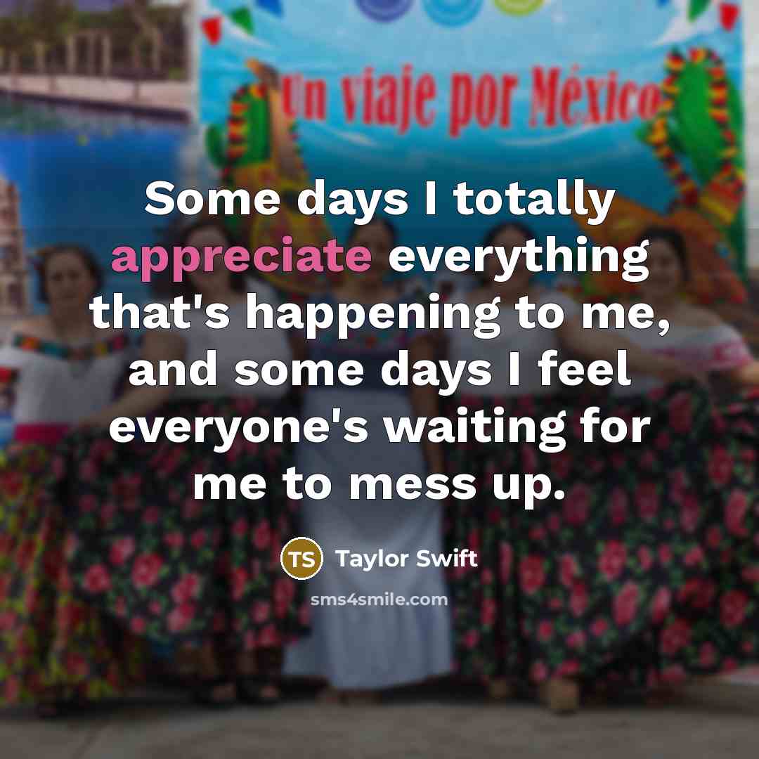 “Some days I totally appreciate everything that's happening to me, and some days I feel everyone's waiting for me to mess up.” quote by Taylor Swift