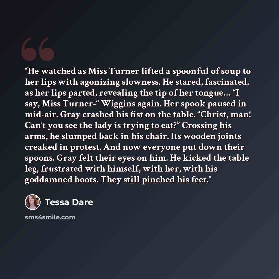“He watched as Miss Turner lifted a spoonful of soup to her lips with agonizing slowness. He stared, fascinated, as her lips parted, revealing the tip of her tongue… “I say, Miss Turner-“ Wiggins again. Her spook paused in mid-air. Gray crashed his fist on the table. “Christ, man! Can’t you see the…” quote by Tessa Dare