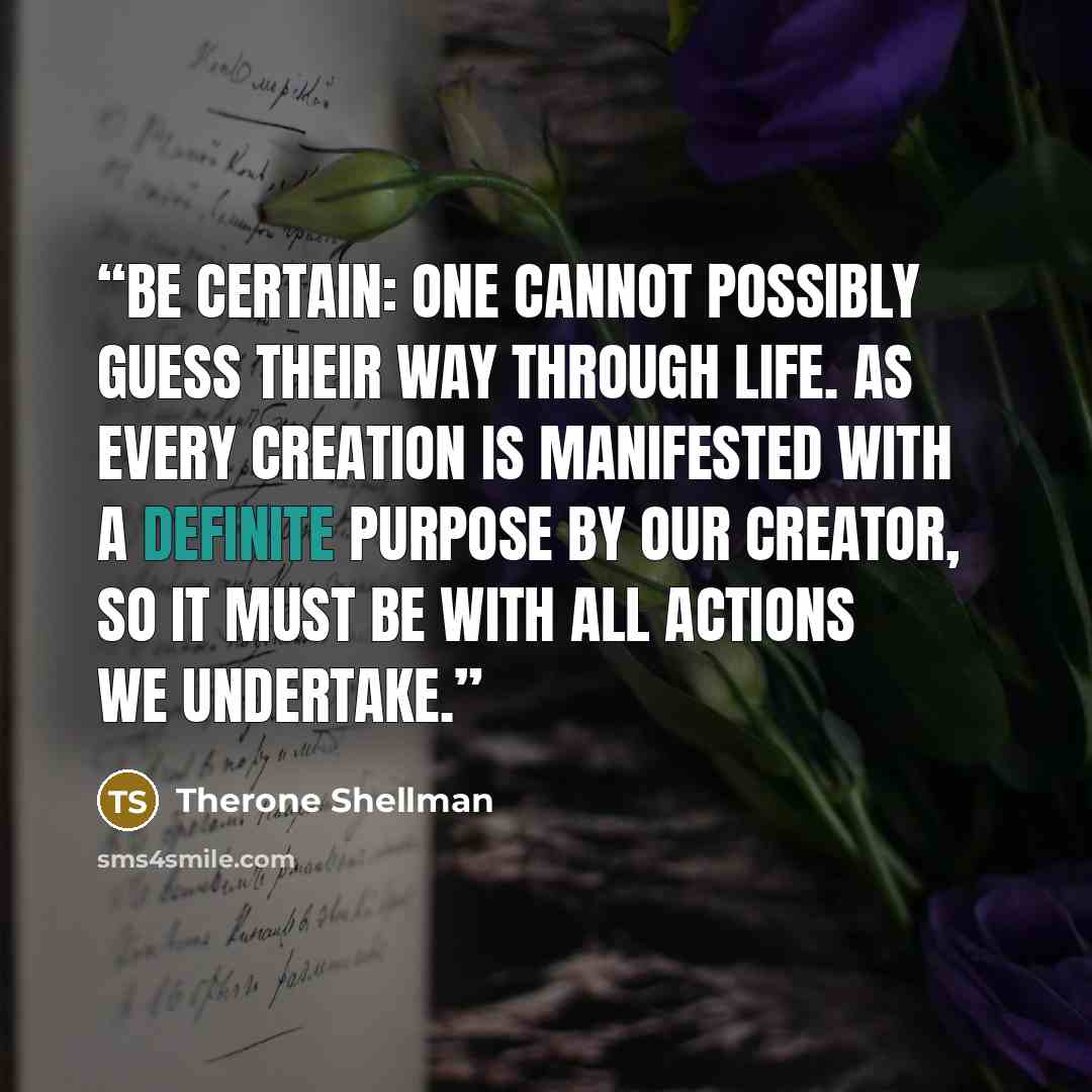 “Be Certain: One cannot possibly guess their way through life. As every creation is manifested with a definite purpose by our Creator, so it must be with all actions we undertake.” quote by Therone Shellman