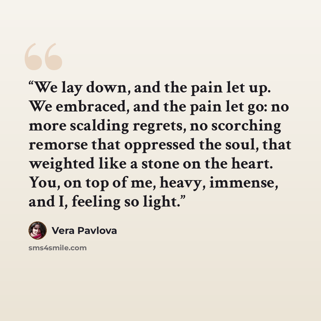 “We lay down, and the pain let up. We embraced, and the pain let go: no more scalding regrets, no scorching remorse that oppressed the soul, that weighted like a stone on the heart. You, on top of me, heavy, immense, and I, feeling so light.” quote by Vera Pavlova