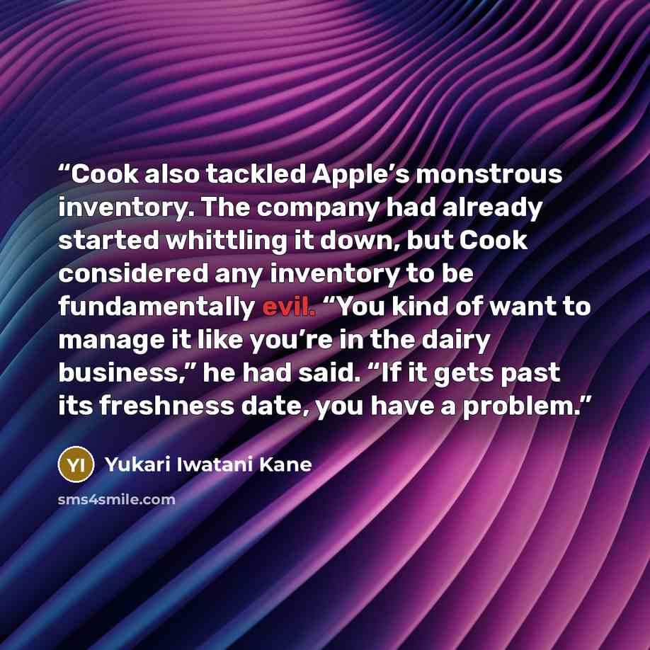“Cook also tackled Apple’s monstrous inventory. The company had already started whittling it down, but Cook considered any inventory to be fundamentally evil. “You kind of want to manage it like you’re in the dairy business,” he had said. “If it gets past its freshness date, you have a problem.” quote by Yukari Iwatani Kane