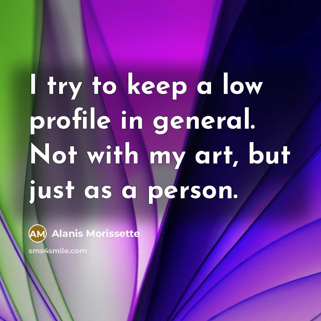 “I try to keep a low profile in general. Not with my art, but just as a person.” quote by Alanis Morissette