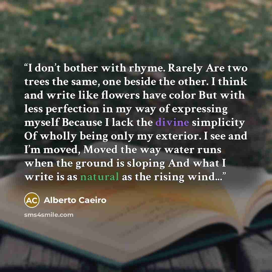 “I don’t bother with rhyme. Rarely Are two trees the same, one beside the other. I think and write like flowers have color But with less perfection in my way of expressing myself Because I lack the divine simplicity Of wholly being only my exterior. I see and I’m moved, Moved the way water runs…” quote by Alberto Caeiro