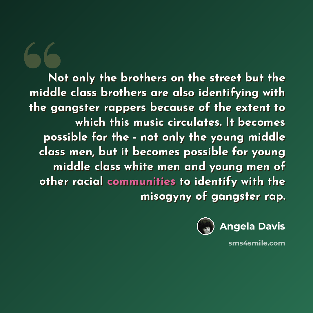 “Not only the brothers on the street but the middle class brothers are also identifying with the gangster rappers because of the extent to which this music circulates. It becomes possible for the - not only the young middle class men, but it becomes possible for young middle class white men and…” quote by Angela Davis