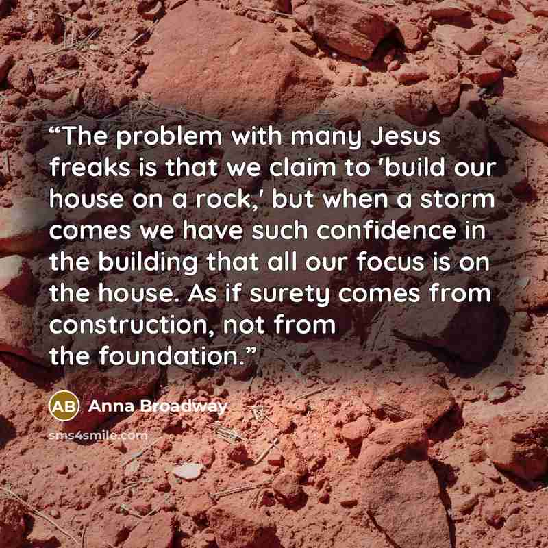 “The problem with many Jesus freaks is that we claim to 'build our house on a rock,' but when a storm comes we have such confidence in the building that all our focus is on the house. As if surety comes from construction, not from the foundation.” quote by Anna Broadway