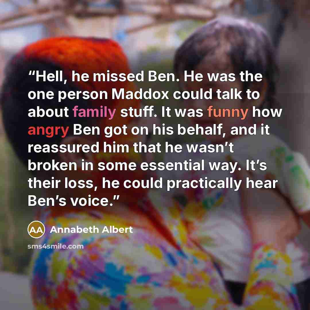 “Hell, he missed Ben. He was the one person Maddox could talk to about family stuff. It was funny how angry Ben got on his behalf, and it reassured him that he wasn’t broken in some essential way. It’s their loss, he could practically hear Ben’s voice.” quote by Annabeth Albert