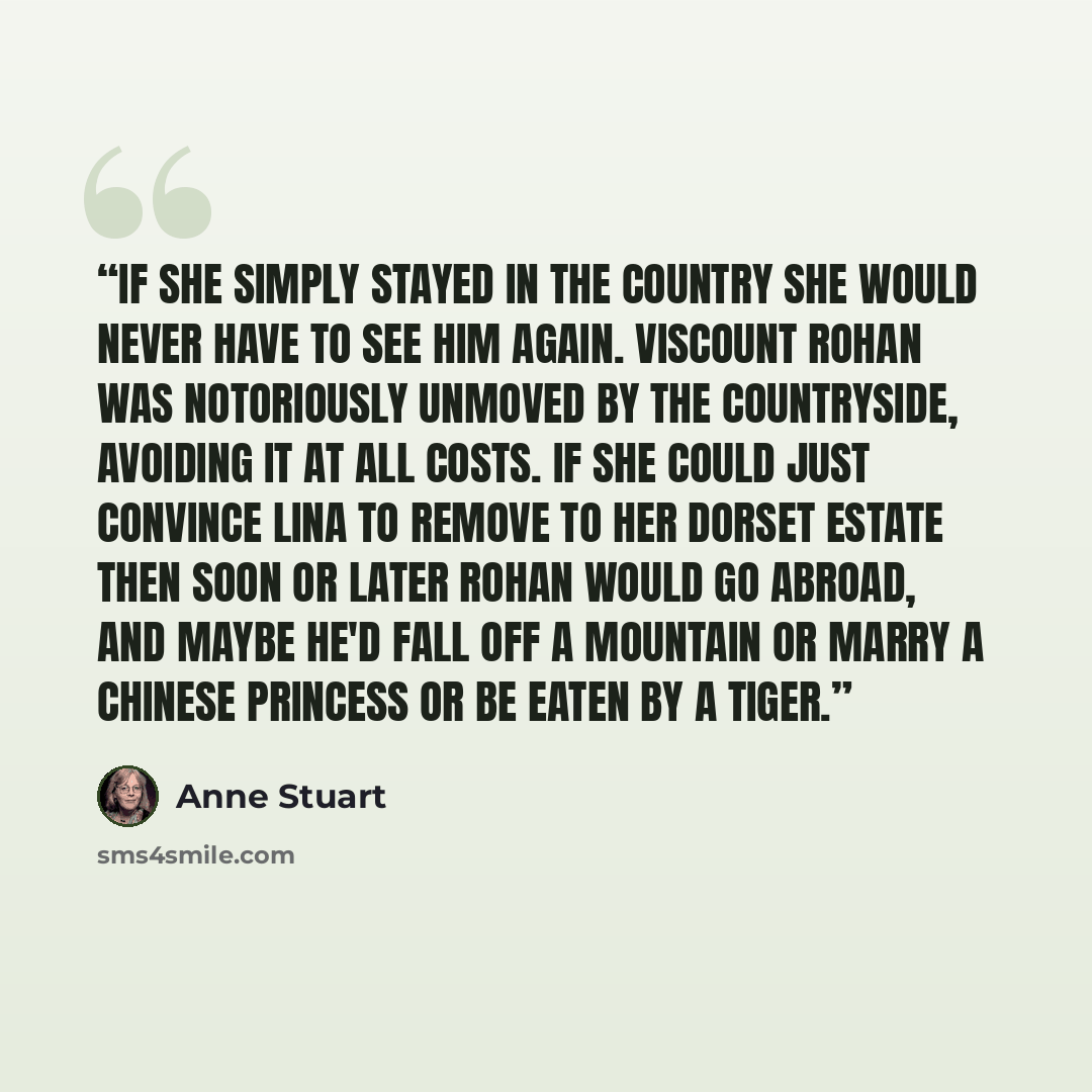 “If she simply stayed in the country she would never have to see him again. Viscount Rohan was notoriously unmoved by the countryside, avoiding it at all costs. If she could just convince Lina to remove to her Dorset estate then soon or later Rohan would go abroad, and maybe he'd fall off a…” quote by Anne Stuart