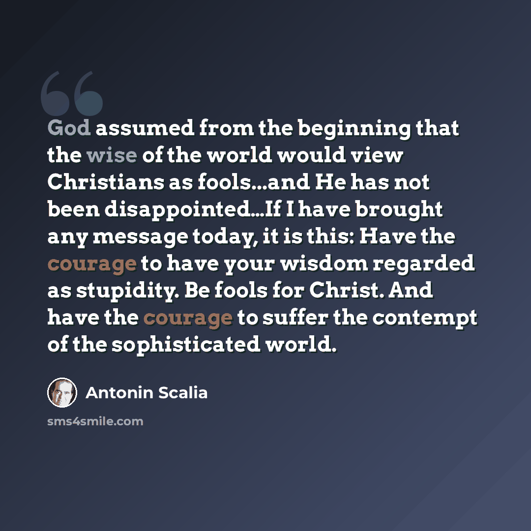 “God assumed from the beginning that the wise of the world would view Christians as fools...and He has not been disappointed…If I have brought any message today, it is this: Have the courage to have your wisdom regarded as stupidity. Be fools for Christ. And have the courage to suffer the contempt…” quote by Antonin Scalia