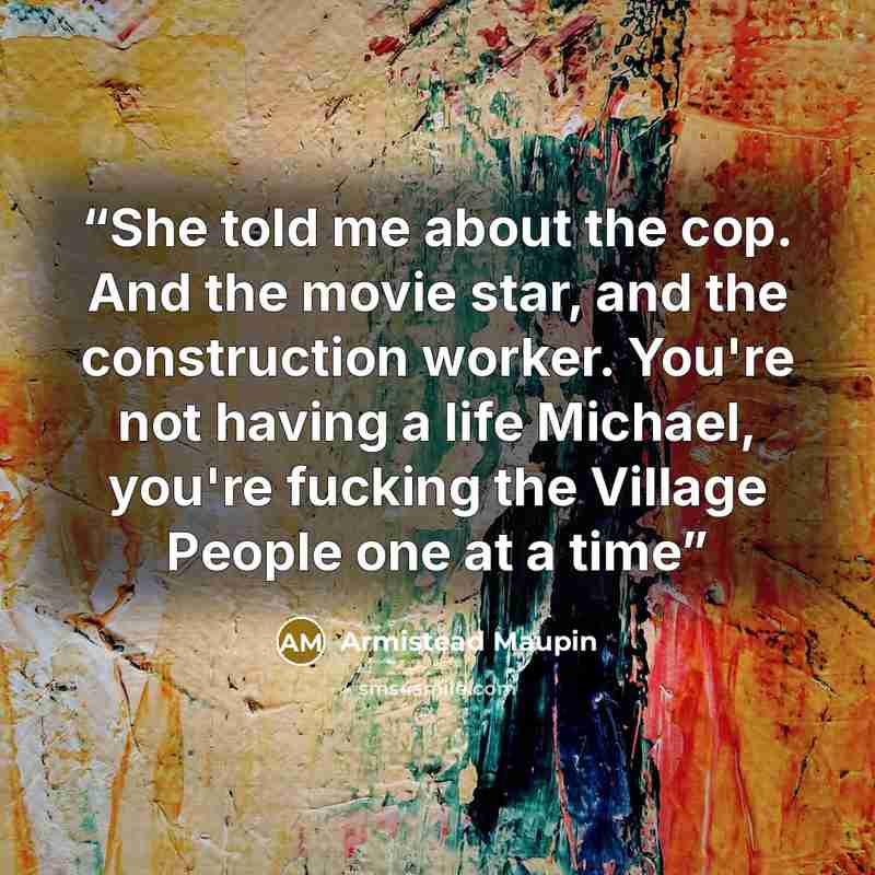 “She told me about the cop. And the movie star, and the construction worker. You're not having a life Michael, you're fucking the Village People one at a time” quote by Armistead Maupin