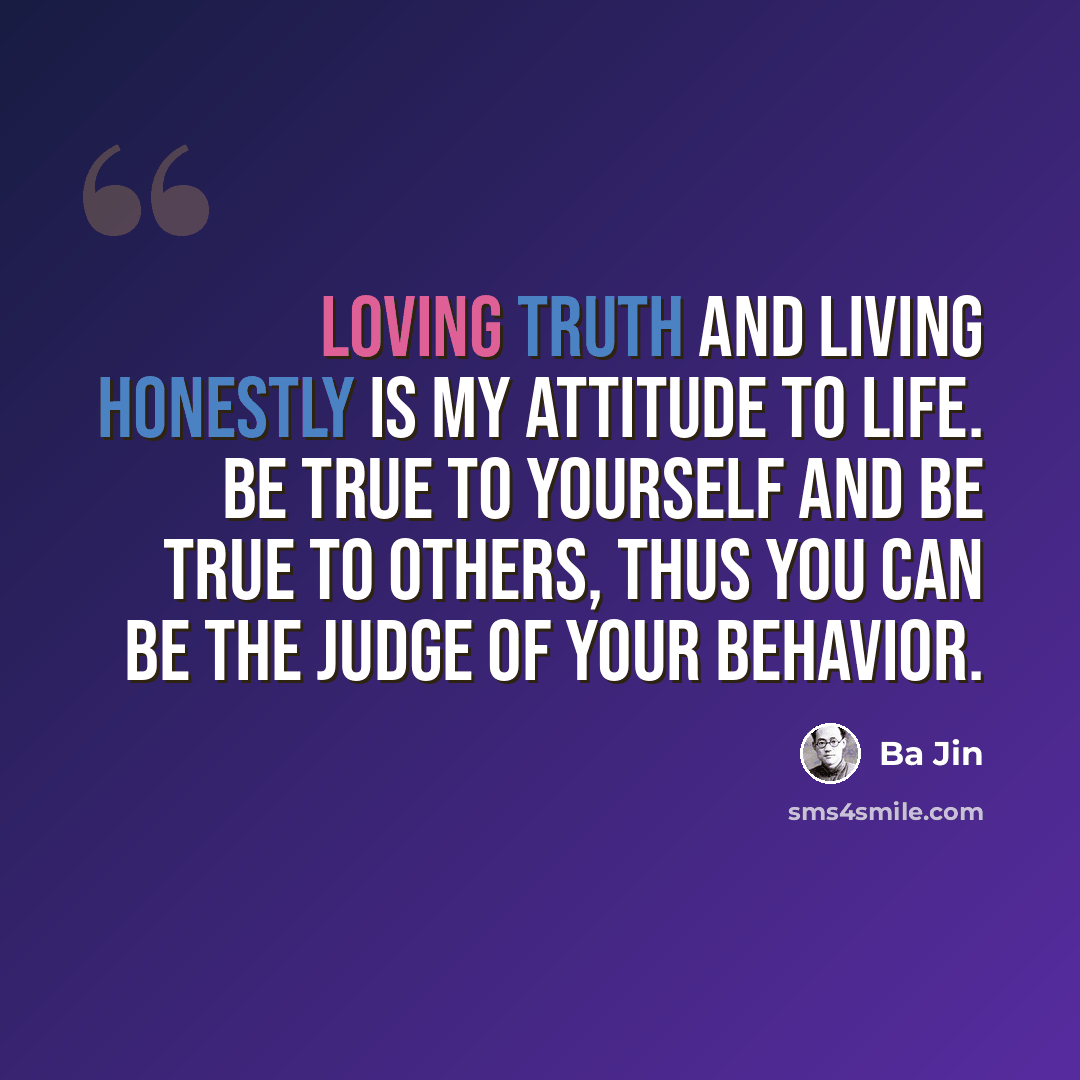 “Loving truth and living honestly is my attitude to life. Be true to yourself and be true to others, thus you can be the judge of your behavior.” quote by Ba Jin