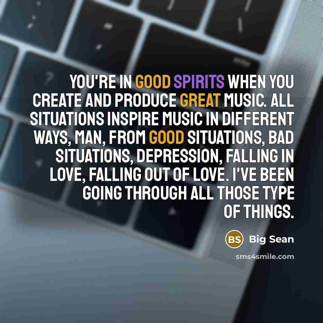 “You're in good spirits when you create and produce great music. All situations inspire music in different ways, man, from good situations, bad situations, depression, falling in love, falling out of love. I've been going through all those type of things.” quote by Big Sean