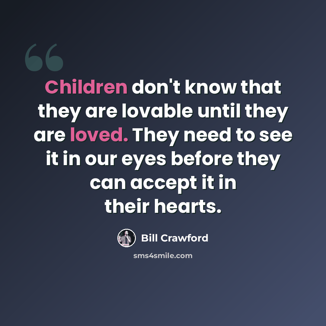 “Children don't know that they are lovable until they are loved. They need to see it in our eyes before they can accept it in their hearts.” quote by Bill Crawford