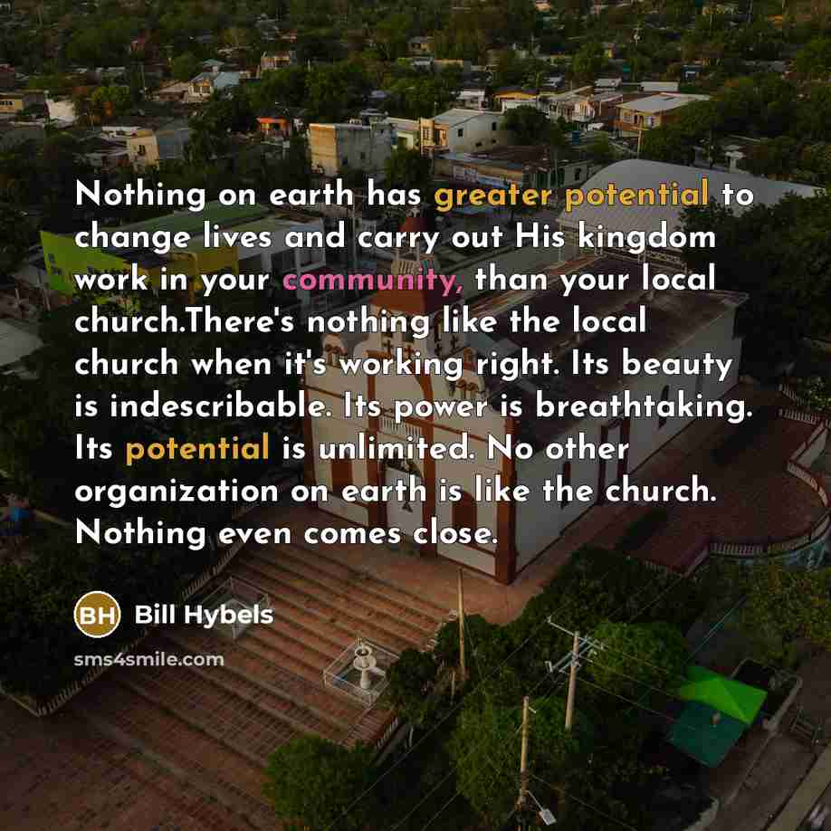 “Nothing on earth has greater potential to change lives and carry out His kingdom work in your community, than your local church.There's nothing like the local church when it's working right. Its beauty is indescribable. Its power is breathtaking. Its potential is unlimited. No other organization…” quote by Bill Hybels