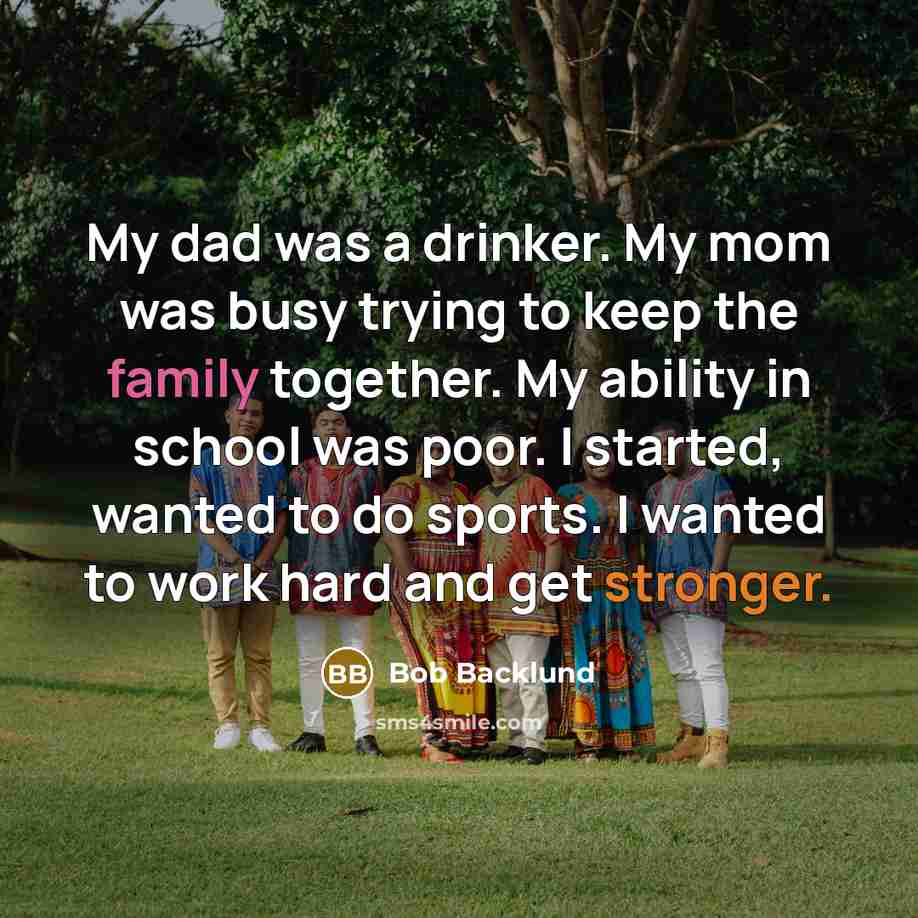 “My dad was a drinker. My mom was busy trying to keep the family together. My ability in school was poor. I started, wanted to do sports. I wanted to work hard and get stronger.” quote by Bob Backlund