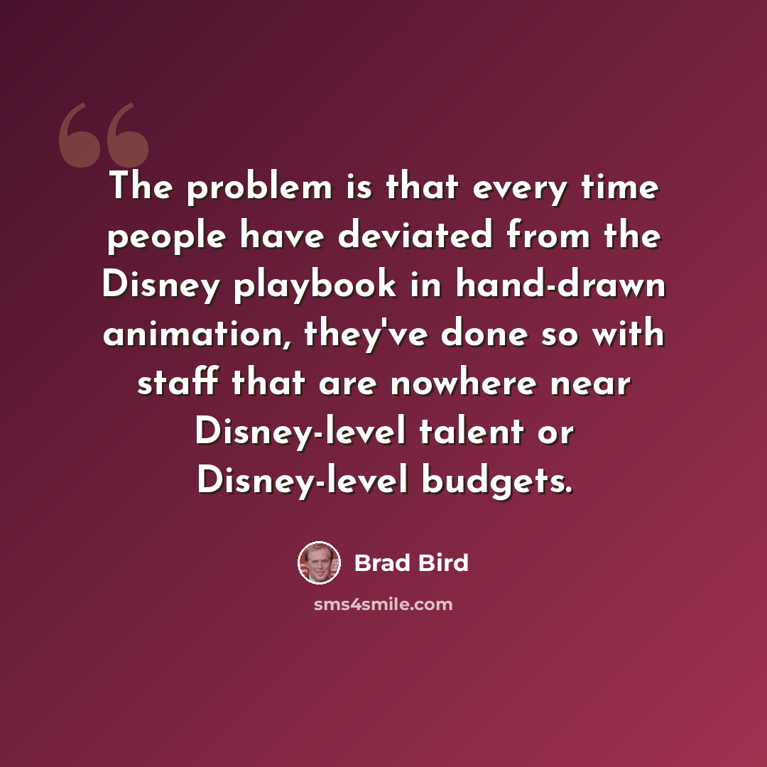 “The problem is that every time people have deviated from the Disney playbook in hand-drawn animation, they've done so with staff that are nowhere near Disney-level talent or Disney-level budgets.” quote by Brad Bird