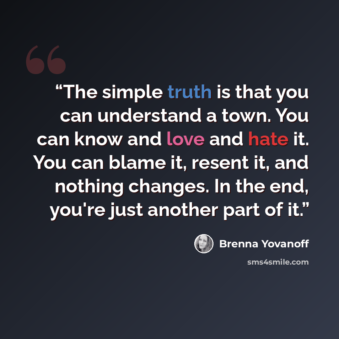 “‎The simple truth is that you can understand a town. You can know and love and hate it. You can blame it, resent it, and nothing changes. In the end, you're just another part of it.” quote by Brenna Yovanoff
