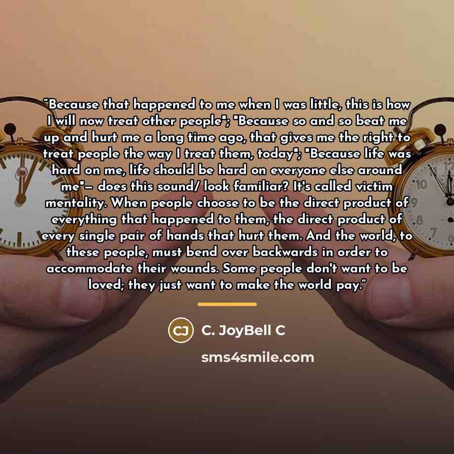 “Because that happened to me when I was little, this is how I will now treat other people"; "Because so and so beat me up and hurt me a long time ago, that gives me the right to treat people the way I treat them, today"; "Because life was hard on me, life should be hard on everyone else around me"…” quote by C. JoyBell C