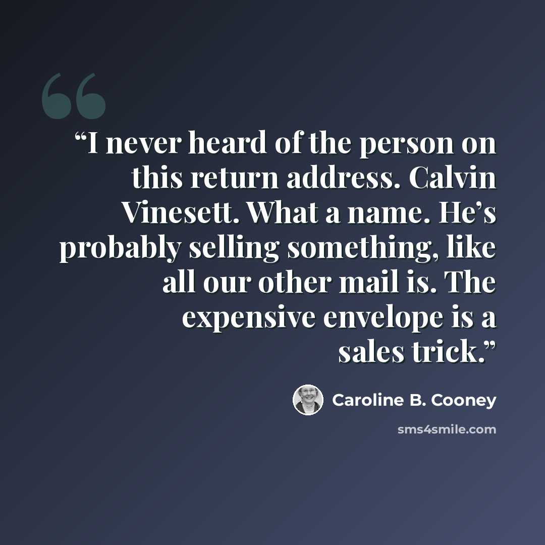 “I never heard of the person on this return address. Calvin Vinesett. What a name. He’s probably selling something, like all our other mail is. The expensive envelope is a sales trick.” quote by Caroline B. Cooney