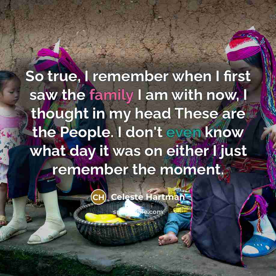 “So true, I remember when I first saw the family I am with now, I thought in my head These are the People. I don't even know what day it was on either I just remember the moment.” quote by Celeste Hartman