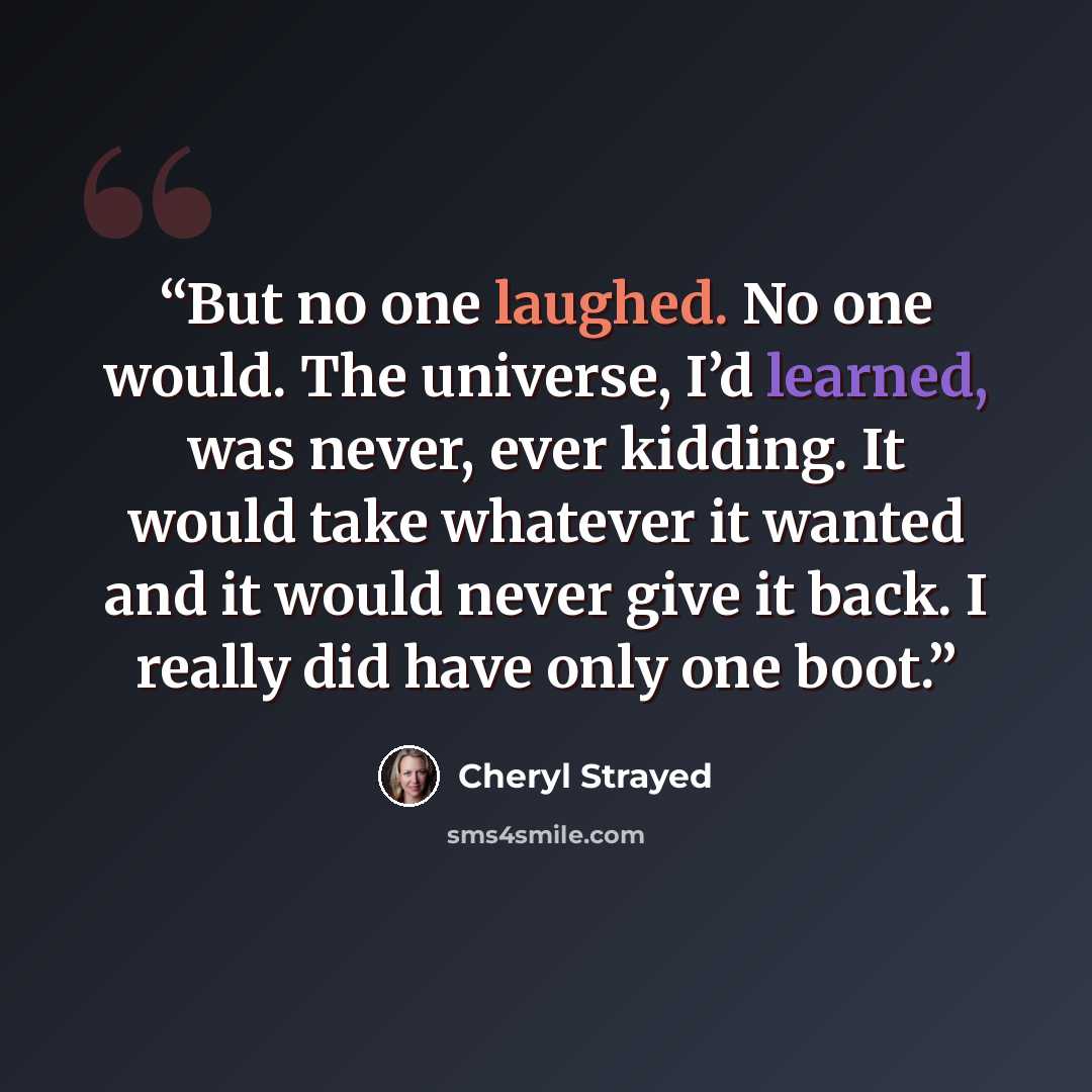 “But no one laughed. No one would. The universe, I’d learned, was never, ever kidding. It would take whatever it wanted and it would never give it back. I really did have only one boot.” quote by Cheryl Strayed