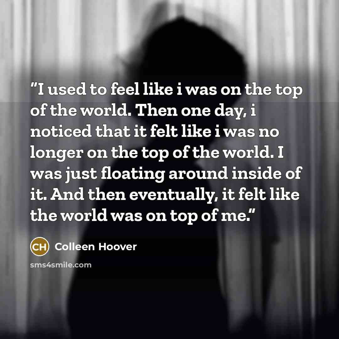 “I used to feel like i was on the top of the world. Then one day, i noticed that it felt like i was no longer on the top of the world. I was just floating around inside of it. And then eventually, it felt like the world was on top of me.” quote by Colleen Hoover