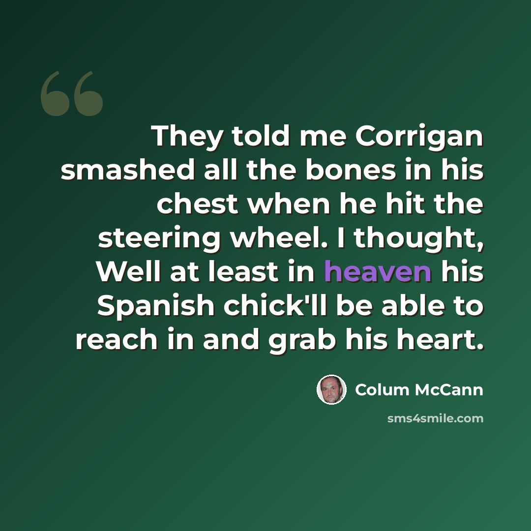 “They told me Corrigan smashed all the bones in his chest when he hit the steering wheel. I thought, Well at least in heaven his Spanish chick'll be able to reach in and grab his heart.” quote by Colum McCann