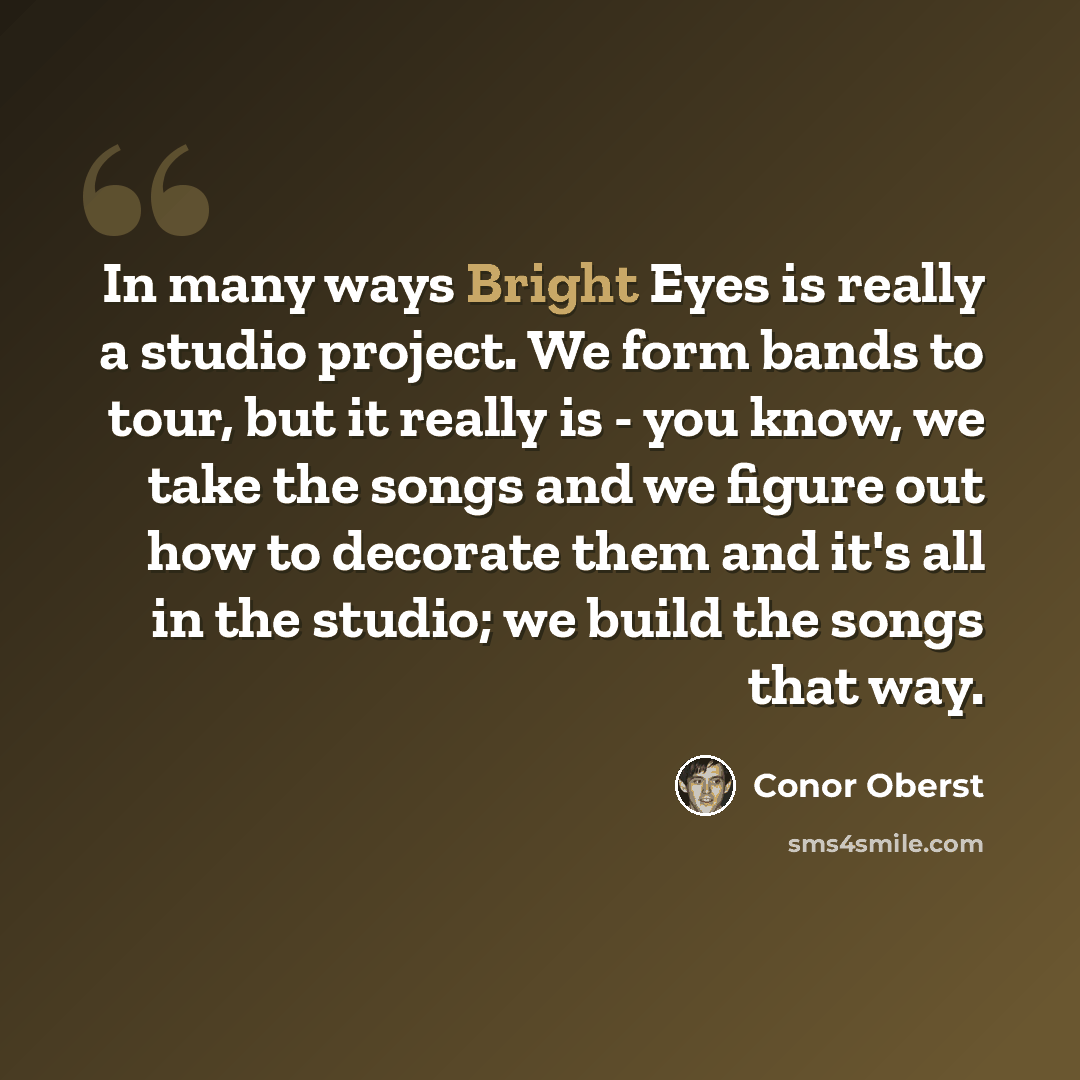 “In many ways Bright Eyes is really a studio project. We form bands to tour, but it really is - you know, we take the songs and we figure out how to decorate them and it's all in the studio; we build the songs that way.” quote by Conor Oberst