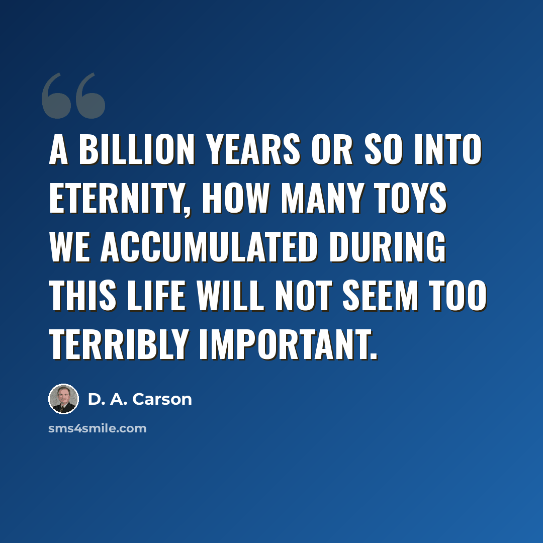 “A billion years or so into eternity, how many toys we accumulated during this life will not seem too terribly important.” quote by D. A. Carson