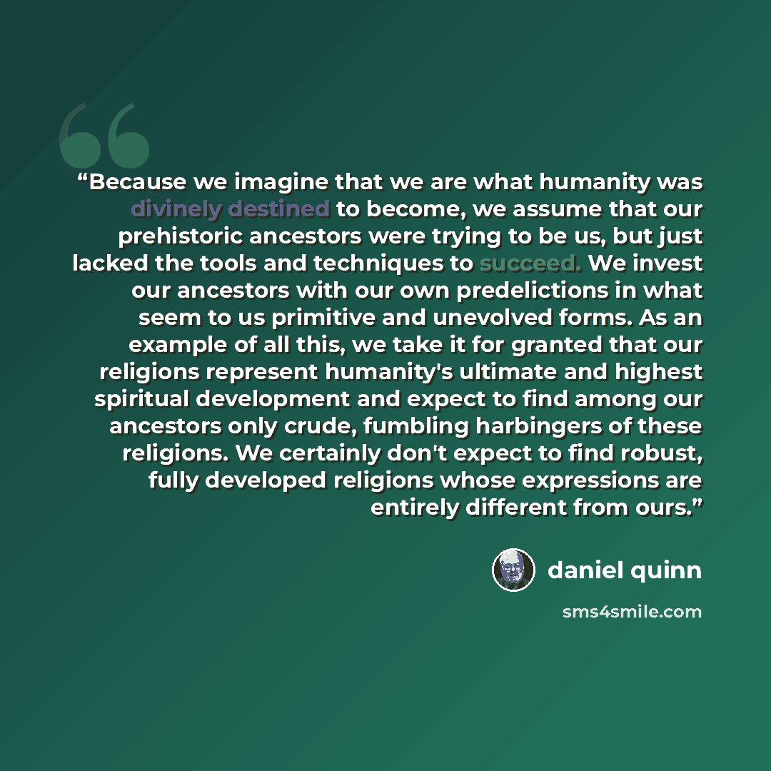 “Because we imagine that we are what humanity was divinely destined to become, we assume that our prehistoric ancestors were trying to be us, but just lacked the tools and techniques to succeed. We invest our ancestors with our own predelictions in what seem to us primitive and unevolved forms. As…” quote by daniel quinn