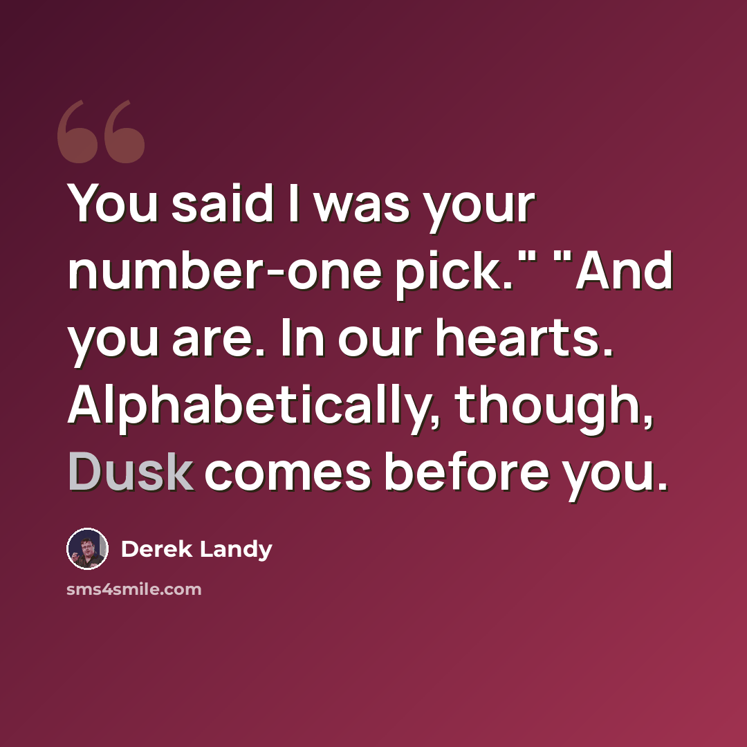 “You said I was your number-one pick." "And you are. In our hearts. Alphabetically, though, Dusk comes before you.” quote by Derek Landy