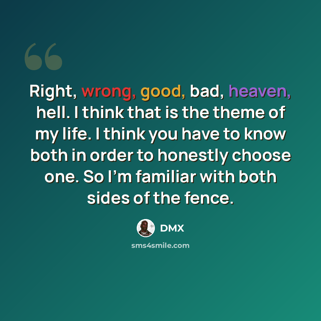 “Right, wrong, good, bad, heaven, hell. I think that is the theme of my life. I think you have to know both in order to honestly choose one. So I'm familiar with both sides of the fence.” quote by DMX