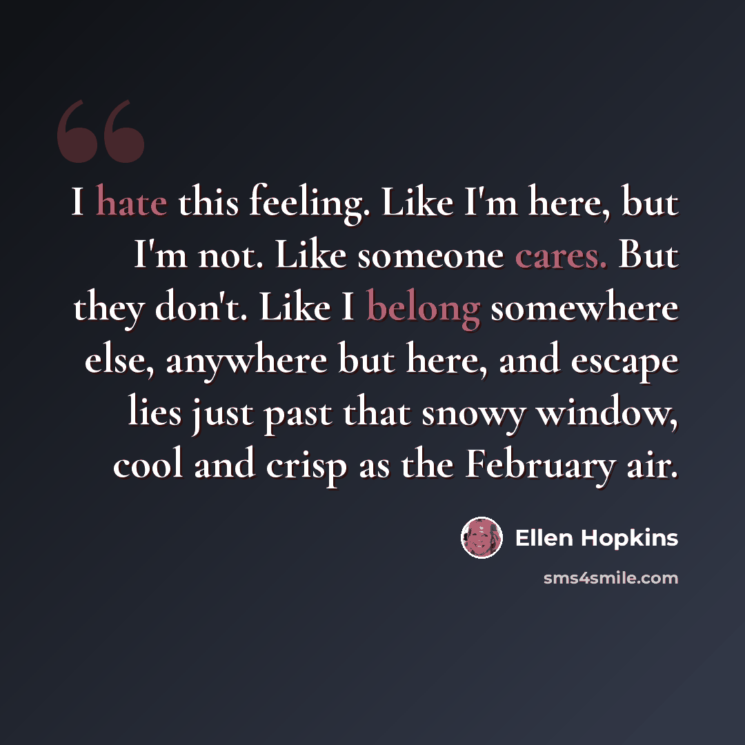 “I hate this feeling. Like I'm here, but I'm not. Like someone cares. But they don't. Like I belong somewhere else, anywhere but here, and escape lies just past that snowy window, cool and crisp as the February air.” quote by Ellen Hopkins