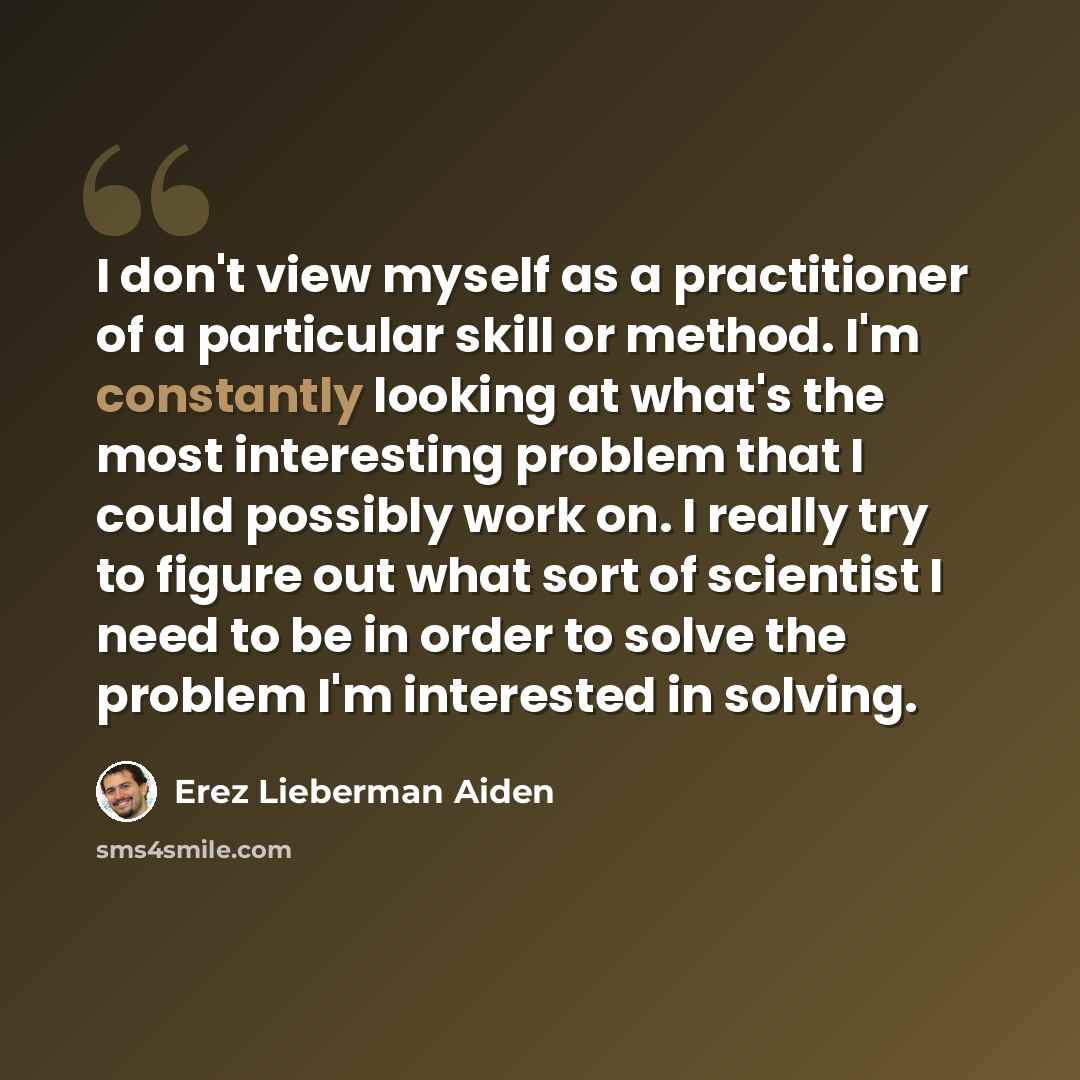 “I don't view myself as a practitioner of a particular skill or method. I'm constantly looking at what's the most interesting problem that I could possibly work on. I really try to figure out what sort of scientist I need to be in order to solve the problem I'm interested in solving.” quote by Erez Lieberman Aiden