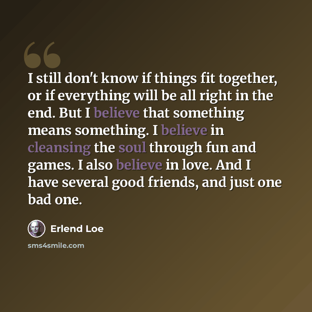 “I still don't know if things fit together, or if everything will be all right in the end. But I believe that something means something. I believe in cleansing the soul through fun and games. I also believe in love. And I have several good friends, and just one bad one.” quote by Erlend Loe