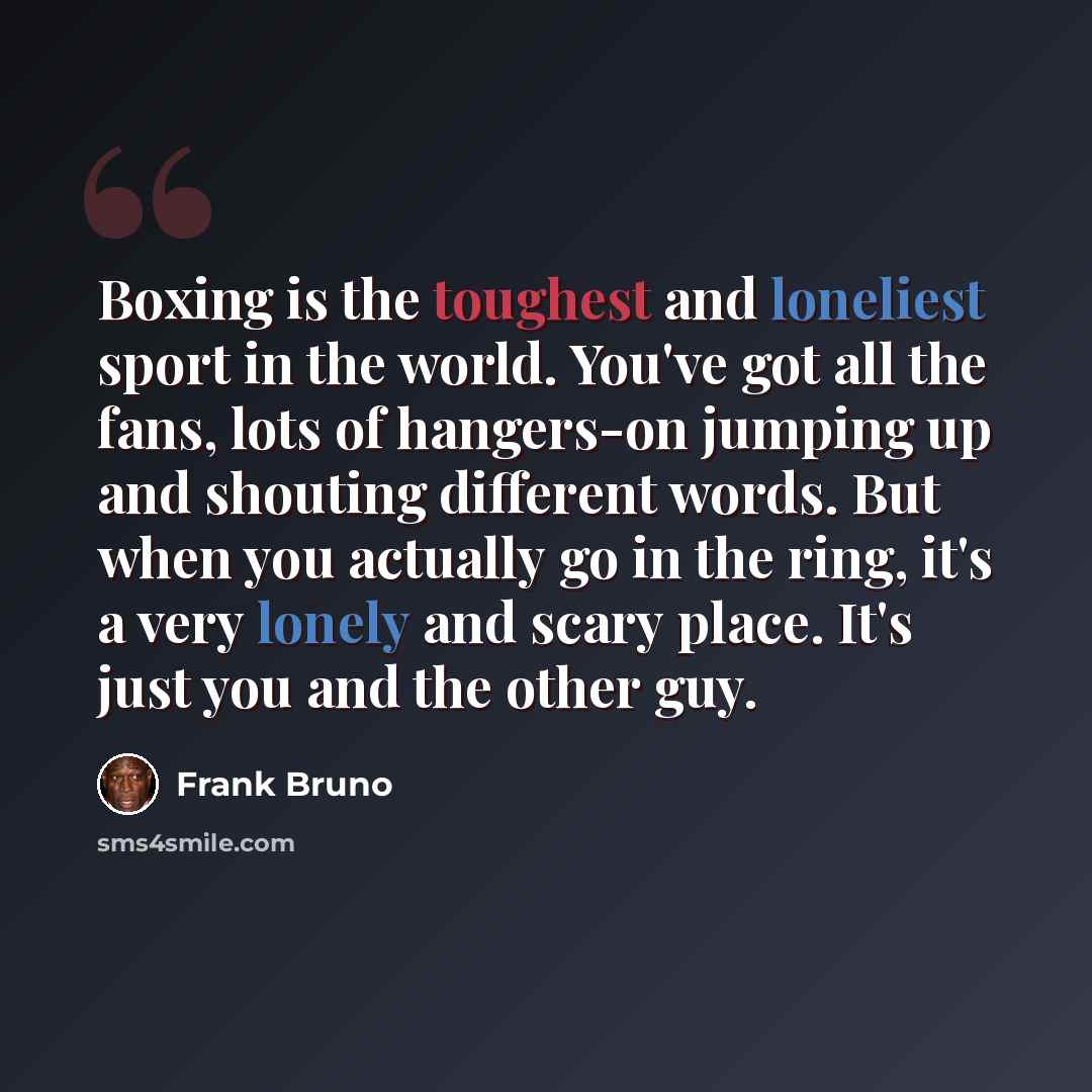 “Boxing is the toughest and loneliest sport in the world. You've got all the fans, lots of hangers-on jumping up and shouting different words. But when you actually go in the ring, it's a very lonely and scary place. It's just you and the other guy.” quote by Frank Bruno