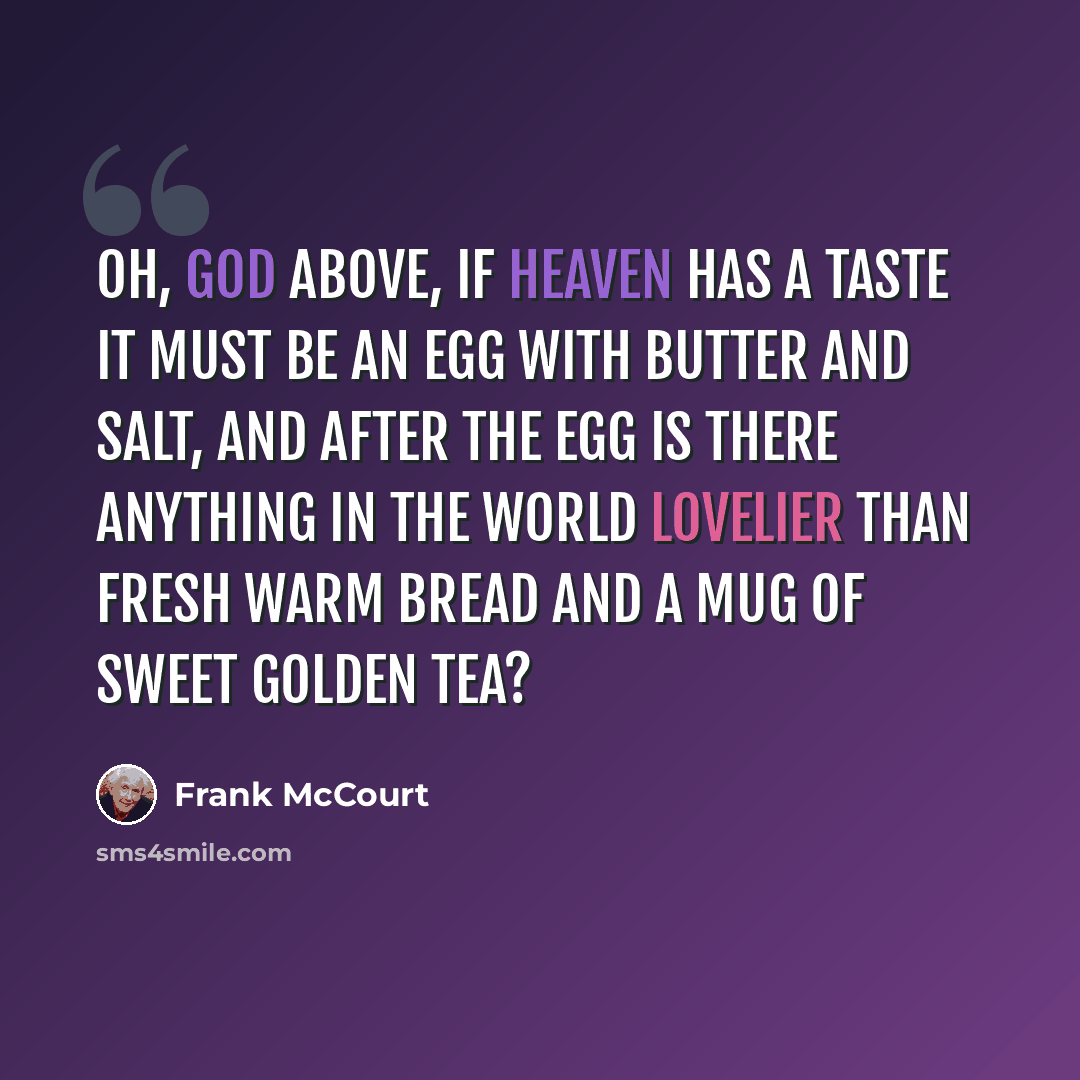 “Oh, God above, if heaven has a taste it must be an egg with butter and salt, and after the egg is there anything in the world lovelier than fresh warm bread and a mug of sweet golden tea?” quote by Frank McCourt
