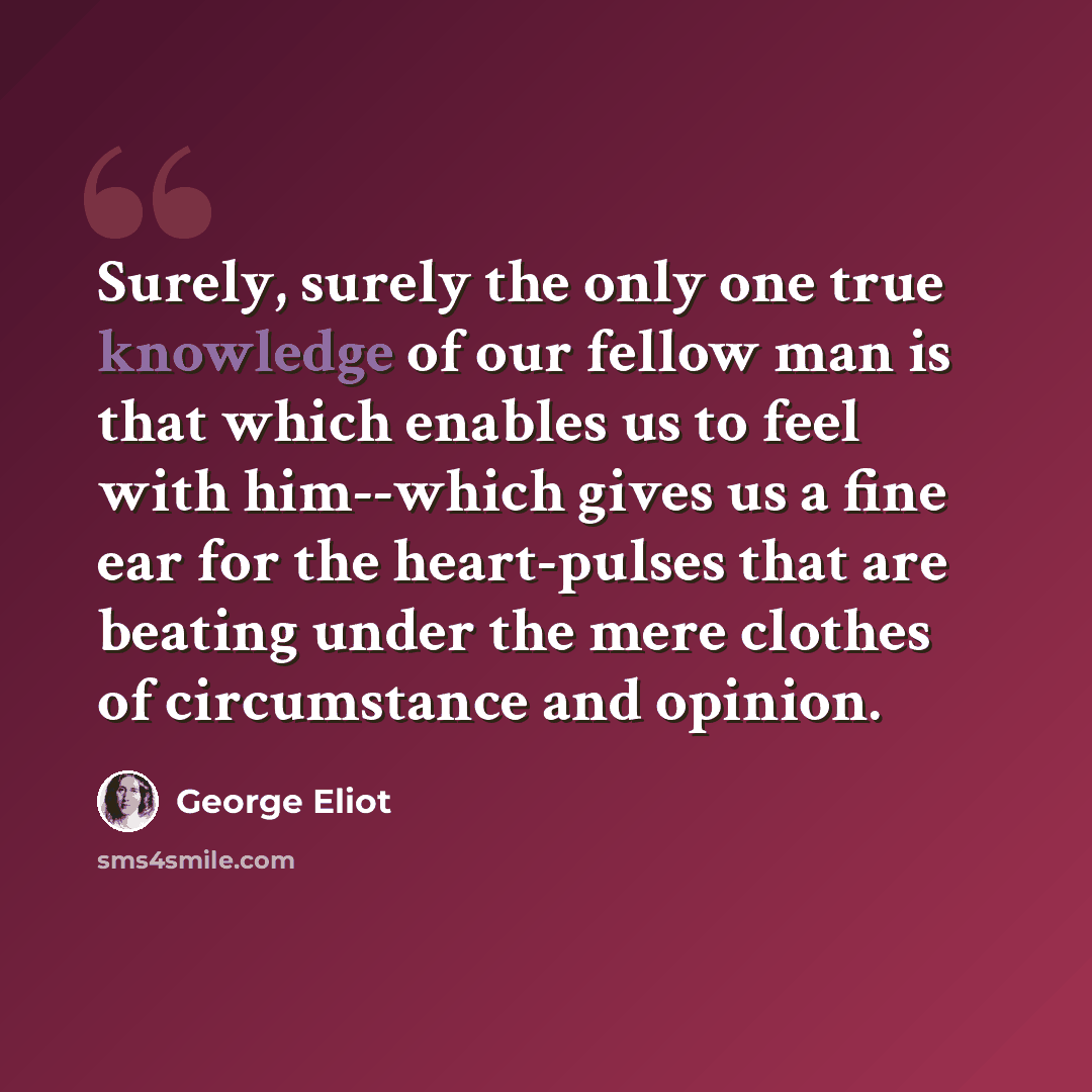 “Surely, surely the only one true knowledge of our fellow man is that which enables us to feel with him--which gives us a fine ear for the heart-pulses that are beating under the mere clothes of circumstance and opinion.” quote by George Eliot