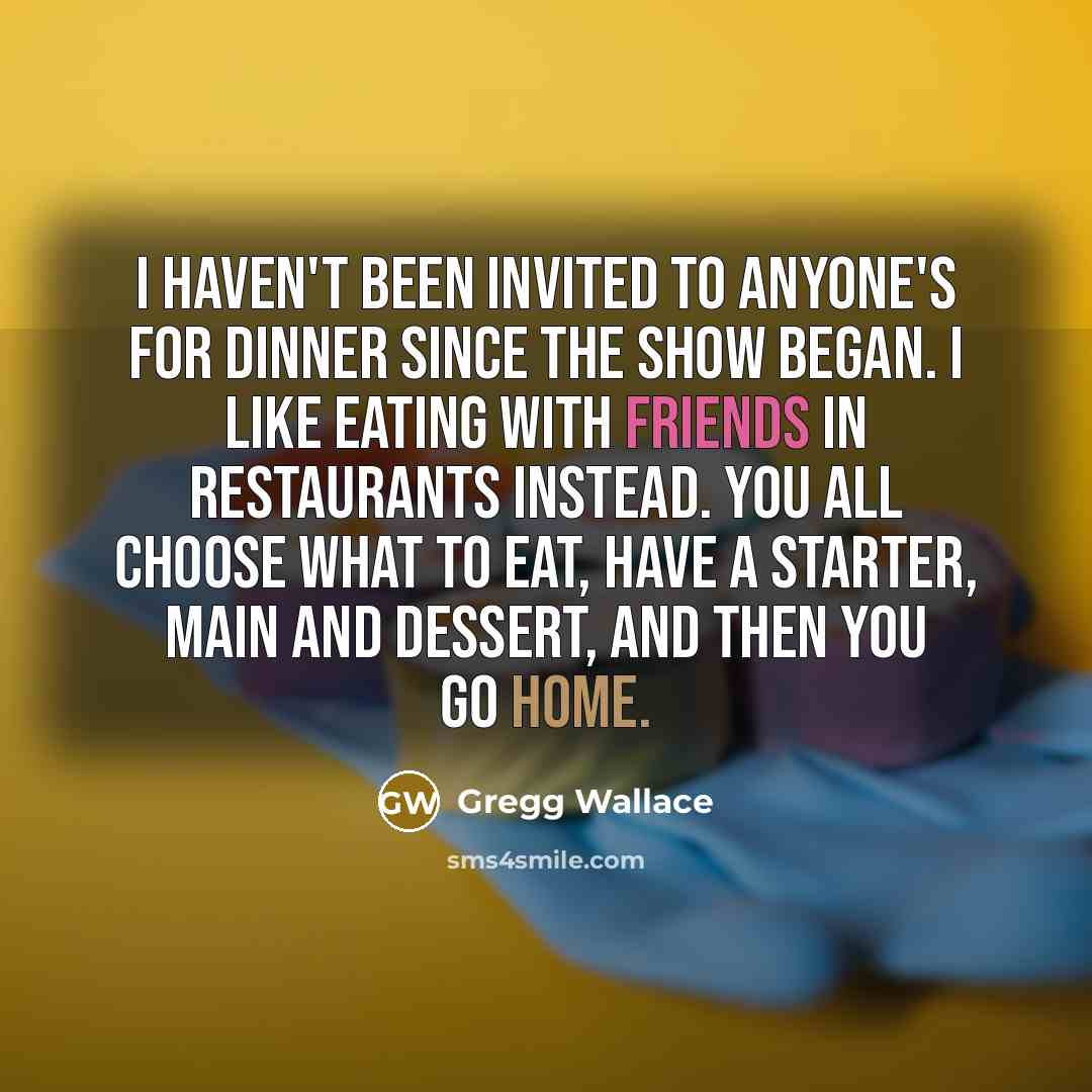 “I haven't been invited to anyone's for dinner since the show began. I like eating with friends in restaurants instead. You all choose what to eat, have a starter, main and dessert, and then you go home.” quote by Gregg Wallace