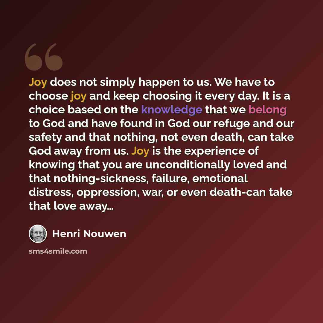 “Joy does not simply happen to us. We have to choose joy and keep choosing it every day. It is a choice based on the knowledge that we belong to God and have found in God our refuge and our safety and that nothing, not even death, can take God away from us. Joy is the experience of knowing that you…” quote by Henri Nouwen
