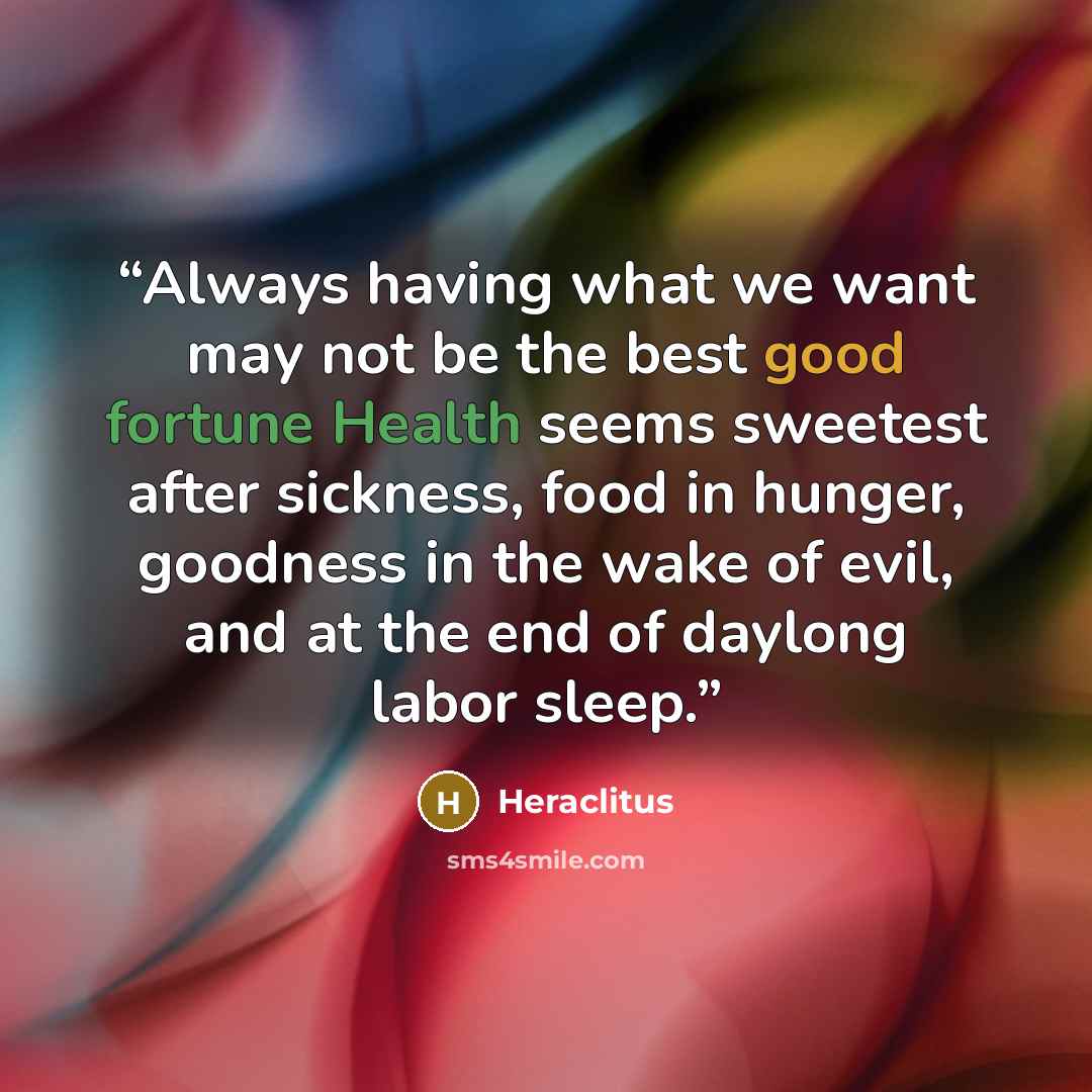 “Always having what we want may not be the best good fortune Health seems sweetest after sickness, food in hunger, goodness in the wake of evil, and at the end of daylong labor sleep.” quote by Heraclitus