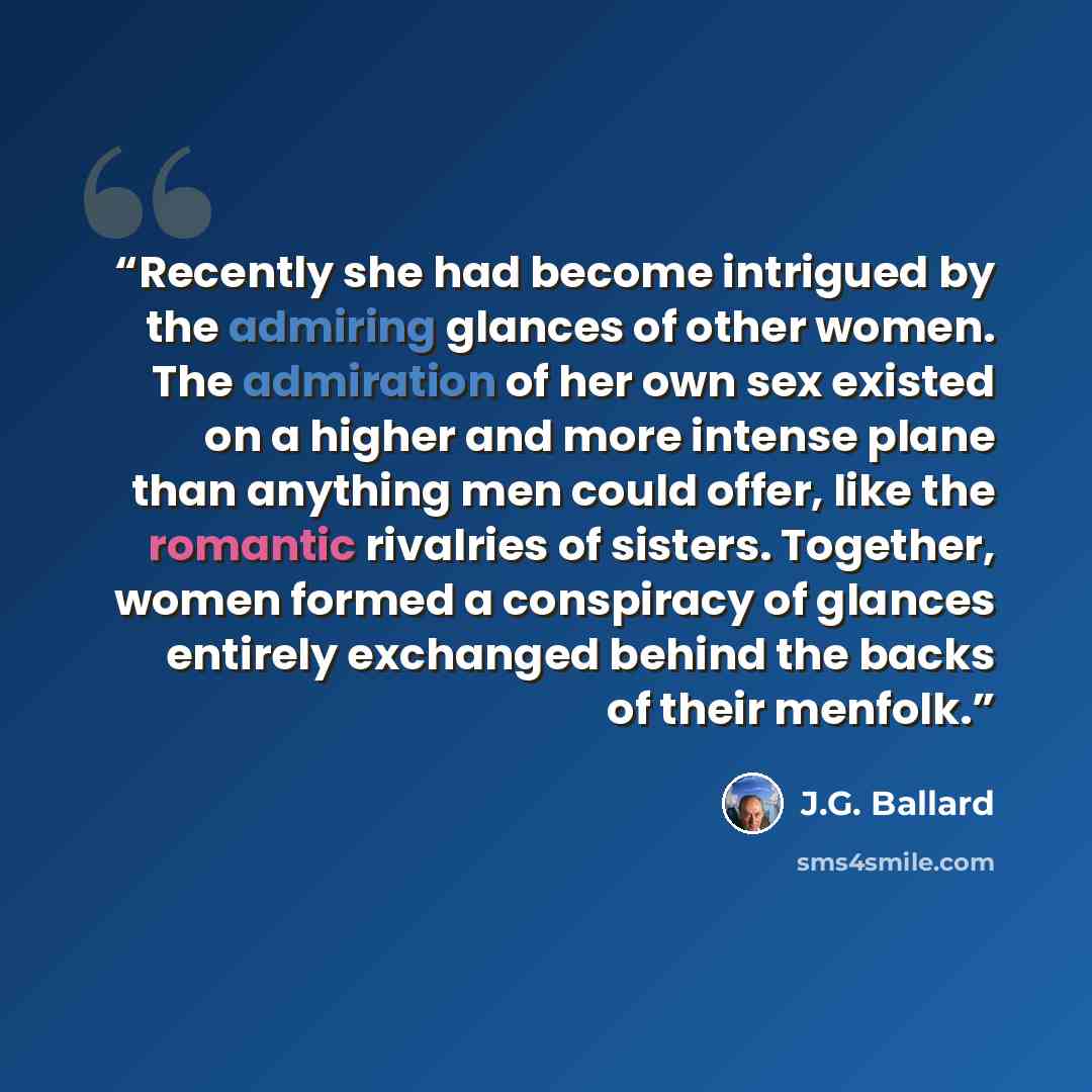 “Recently she had become intrigued by the admiring glances of other women. The admiration of her own sex existed on a higher and more intense plane than anything men could offer, like the romantic rivalries of sisters. Together, women formed a conspiracy of glances entirely exchanged behind the…” quote by J.G. Ballard