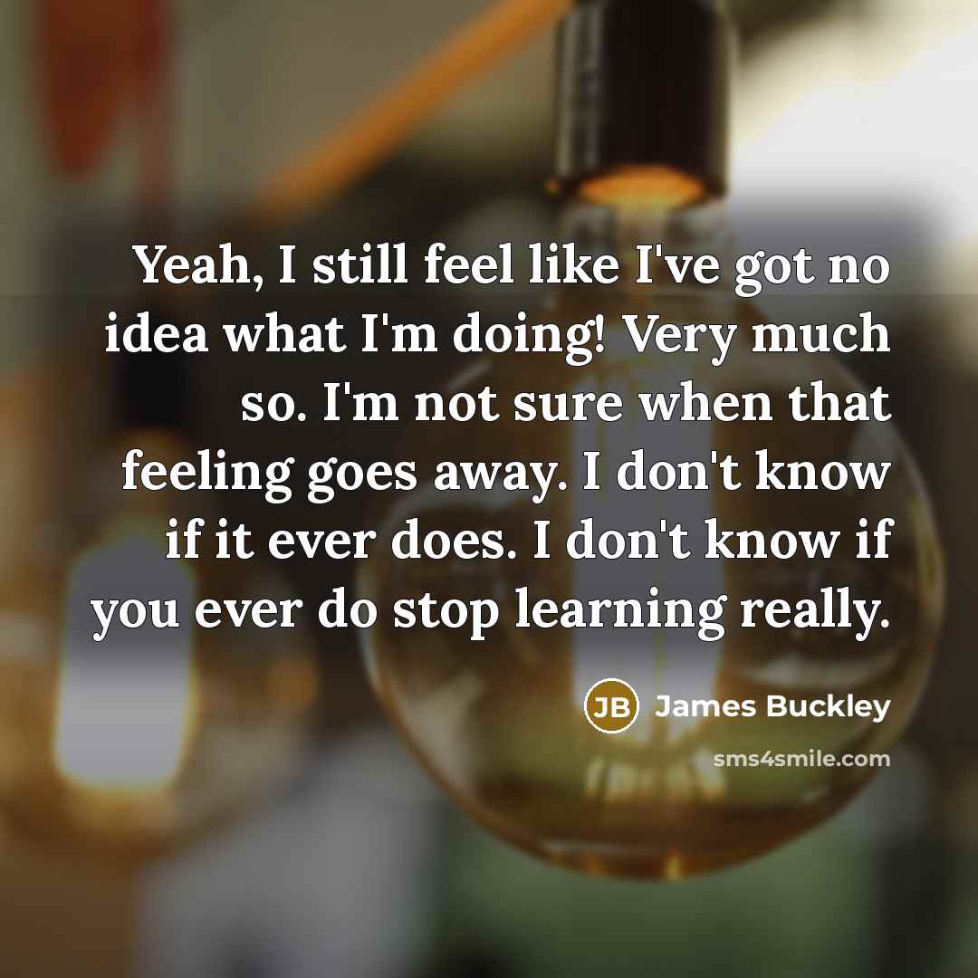 “Yeah, I still feel like I've got no idea what I'm doing! Very much so. I'm not sure when that feeling goes away. I don't know if it ever does. I don't know if you ever do stop learning really.” quote by James Buckley