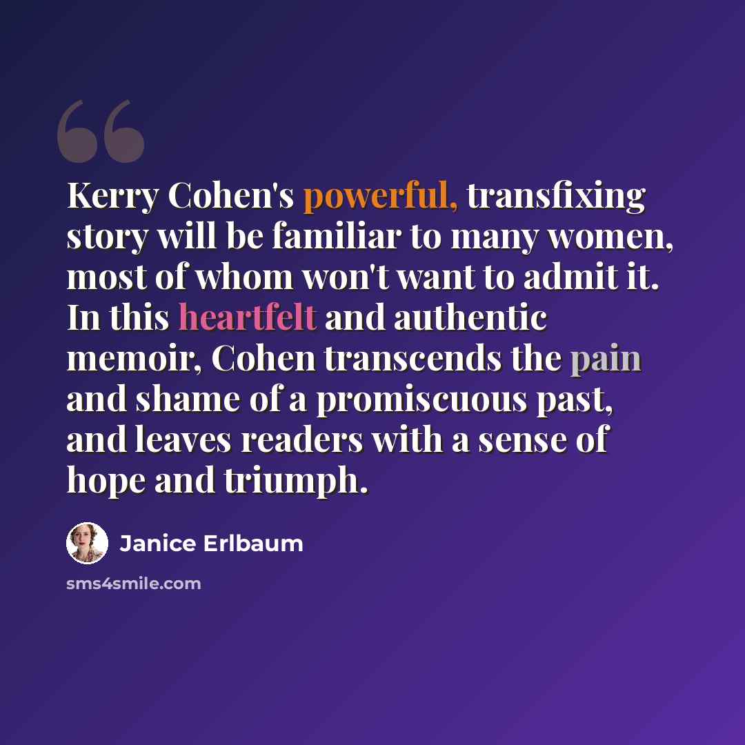 “Kerry Cohen's powerful, transfixing story will be familiar to many women, most of whom won't want to admit it. In this heartfelt and authentic memoir, Cohen transcends the pain and shame of a promiscuous past, and leaves readers with a sense of hope and triumph.” quote by Janice Erlbaum
